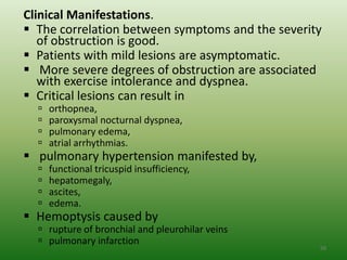 Clinical Manifestations.
 The correlation between symptoms and the severity
   of obstruction is good.
 Patients with mild lesions are asymptomatic.
 More severe degrees of obstruction are associated
   with exercise intolerance and dyspnea.
 Critical lesions can result in
     orthopnea,
     paroxysmal nocturnal dyspnea,
     pulmonary edema,
     atrial arrhythmias.
 pulmonary hypertension manifested by,
     functional tricuspid insufficiency,
     hepatomegaly,
     ascites,
     edema.
 Hemoptysis caused by
   rupture of bronchial and pleurohilar veins
   pulmonary infarction
                                                  50
 