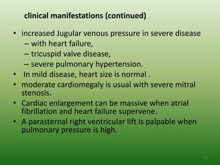 clinical manifestations (continued)

• increased Jugular venous pressure in severe disease
   – with heart failure,
   – tricuspid valve disease,
   – severe pulmonary hypertension.
• In mild disease, heart size is normal .
• moderate cardiomegaly is usual with severe mitral
  stenosis.
• Cardiac enlargement can be massive when atrial
  fibrillation and heart failure supervene.
• A parasternal right ventricular lift is palpable when
  pulmonary pressure is high.


                                                          51
 