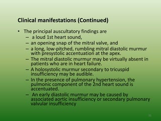Clinical manifestations (Continued)
• The principal auscultatory findings are
   – a loud 1st heart sound,
   – an opening snap of the mitral valve, and
   – a long, low-pitched, rumbling mitral diastolic murmur
     with presystolic accentuation at the apex.
   – The mitral diastolic murmur may be virtually absent in
     patients who are in heart failure.
   – A holosystolic murmur secondary to tricuspid
     insufficiency may be audible.
   – In the presence of pulmonary hypertension, the
     pulmonic component of the 2nd heart sound is
     accentuated.
   – An early diastolic murmur may be caused by
     associated aortic insufficiency or secondary pulmonary
     valvular insufficiency

                                                          52
 