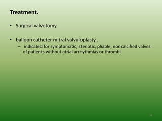 Treatment.

• Surgical valvotomy

• balloon catheter mitral valvuloplasty .
   – indicated for symptomatic, stenotic, pliable, noncalcified valves
     of patients without atrial arrhythmias or thrombi




                                                                     54
 
