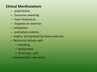 Clinical Manifestations.
   – palpitations
   – Excessive sweating
   – heat intolerance
   – Dyspnea on exertion
   – orthopnea
   – pulmonary edema;
   – angina precipitated by heavy exercise.
   – Nocturnal attacks with
      • sweating,
      • tachycardia,
      • chest pain, and
   – hypertension may occur.


                                              56
 