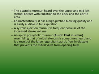 – The diastolic murmur heard over the upper and mid left
  sternal border with radiation to the apex and the aortic
  area.
– Characteristically, it has a high-pitched blowing quality and
  is easily audible in full expiration.
– A systolic ejection murmur is frequent because of the
  increased stroke volume.
– An apical presystolic murmur (Austin Flint murmur)
  resembling that of mitral stenosis is sometimes heard and
  is a result of the large regurgitant aortic flow in diastole
  that prevents the mitral valve from opening fully




                                                              58
 