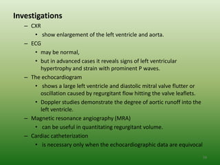 Investigations
   – CXR
      • show enlargement of the left ventricle and aorta.
   – ECG
      • may be normal,
      • but in advanced cases it reveals signs of left ventricular
        hypertrophy and strain with prominent P waves.
   – The echocardiogram
      • shows a large left ventricle and diastolic mitral valve flutter or
        oscillation caused by regurgitant flow hitting the valve leaflets.
      • Doppler studies demonstrate the degree of aortic runoff into the
        left ventricle.
   – Magnetic resonance angiography (MRA)
      • can be useful in quantitating regurgitant volume.
   – Cardiac catheterization
      • is necessary only when the echocardiographic data are equivocal
                                                                             59
 