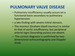 PULMONARY VALVE DISEASE
– Pulmonary insufficiency usually occurs on a
  functional basis secondary to pulmonary
  hypertension
– a late finding with severe mitral stenosis.
– The murmur (Graham Steell murmur) is similar
  to that of aortic insufficiency, but peripheral
  arterial signs (bounding pulses) are absent.
– The correct diagnosis is confirmed by two-
  dimensional echocardiography and Doppler
  study


                                                61
 