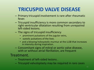 TRICUSPID VALVE DISEASE
  – Primary tricuspid involvement is rare after rheumatic
    fever.
  – Tricuspid insufficiency is more common secondary to
    right ventricular dilatation resulting from unrepaired
    left-sided lesions.
  – The signs of tricuspid insufficiency
     • prominent pulsations of the jugular veins,
     • systolic pulsations of the liver,
     • and a blowing holosystolic murmur at the LLSB that increases
       in intensity during inspiration.
  – Concomitant signs of mitral or aortic valve disease,
    with or without atrial fibrillation, are frequent
Treatment.
  – Treatment of left-sided lesions .
  – Tricuspid valvuloplasty may be required in rare cases
                                                                  62
 