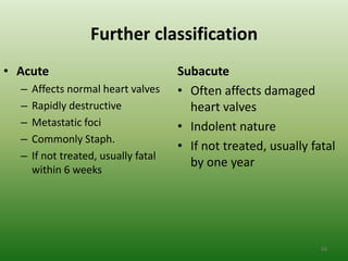 Further classification
• Acute                               Subacute
  –   Affects normal heart valves     • Often affects damaged
  –   Rapidly destructive               heart valves
  –   Metastatic foci                 • Indolent nature
  –   Commonly Staph.
                                      • If not treated, usually fatal
  –   If not treated, usually fatal
                                        by one year
      within 6 weeks




                                                                  66
 