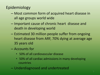 Epidemiology
  – Most common form of acquired heart disease in
    all age groups world wide
  – Important cause of chronic heart disease and
    death in developing world
  – Estimated 30 million people suffer from ongoing
    heart disease from ARF, 70% dying at average age
    35 years old
  – Accounts for
     • 50% of all cardiovascular disease
     • 50% of all cardiac admissions in many developing
       countries
  – Underdiagnosed and undertreated
                                                          7
 