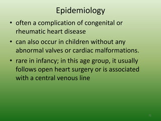 Epidemiology
• often a complication of congenital or
  rheumatic heart disease
• can also occur in children without any
  abnormal valves or cardiac malformations.
• rare in infancy; in this age group, it usually
  follows open heart surgery or is associated
  with a central venous line




                                                   71
 