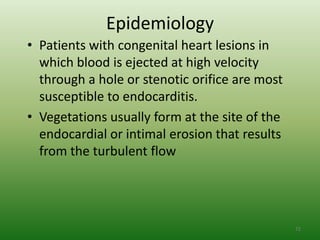 Epidemiology
• Patients with congenital heart lesions in
  which blood is ejected at high velocity
  through a hole or stenotic orifice are most
  susceptible to endocarditis.
• Vegetations usually form at the site of the
  endocardial or intimal erosion that results
  from the turbulent flow




                                                72
 
