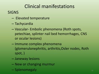 Clinical manifestations
SIGNS
 – Elevated temperature
 – Tachycardia
 – Vascular- Embolic phenomena (Roth spots,
   petechiae, splinter nail bed hemorrhages, CNS
   or ocular lesions)
 – Immune complex phenomena
   (glomerulonephritis, arthritis,Osler nodes, Roth
   spot, )
 – Janeway lesions
 – New or changing murmur
 – Splenomegaly                                       78
 