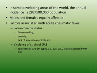 • In some developing areas of the world, the annual
  incidence is 282/100,000 population
• Males and females equally affected
• Factors associated with acute rheumatic fever
   – Socioeconomic status
      • Overcrowding,
      • poverty,
      • lack of access to medical care
   – Virulence of strain of GAS
      • serotypes of GAS (M types 1, 3, 5, 6, 18, 24) are associated with
        ARF




                                                                            8
 