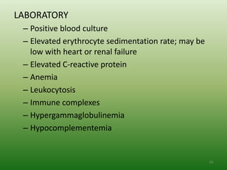LABORATORY
 – Positive blood culture
 – Elevated erythrocyte sedimentation rate; may be
   low with heart or renal failure
 – Elevated C-reactive protein
 – Anemia
 – Leukocytosis
 – Immune complexes
 – Hypergammaglobulinemia
 – Hypocomplementemia


                                                     84
 