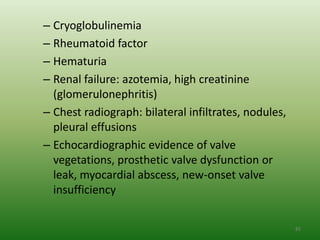 – Cryoglobulinemia
– Rheumatoid factor
– Hematuria
– Renal failure: azotemia, high creatinine
  (glomerulonephritis)
– Chest radiograph: bilateral infiltrates, nodules,
  pleural effusions
– Echocardiographic evidence of valve
  vegetations, prosthetic valve dysfunction or
  leak, myocardial abscess, new-onset valve
  insufficiency

                                                      85
 