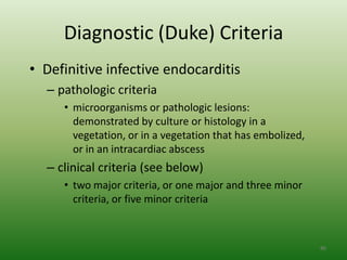 Diagnostic (Duke) Criteria
• Definitive infective endocarditis
  – pathologic criteria
     • microorganisms or pathologic lesions:
       demonstrated by culture or histology in a
       vegetation, or in a vegetation that has embolized,
       or in an intracardiac abscess
  – clinical criteria (see below)
     • two major criteria, or one major and three minor
       criteria, or five minor criteria



                                                            86
 