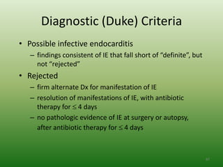 Diagnostic (Duke) Criteria
• Possible infective endocarditis
   – findings consistent of IE that fall short of “definite”, but
     not “rejected”
• Rejected
   – firm alternate Dx for manifestation of IE
   – resolution of manifestations of IE, with antibiotic
     therapy for 4 days
   – no pathologic evidence of IE at surgery or autopsy,
     after antibiotic therapy for 4 days



                                                                    87
 