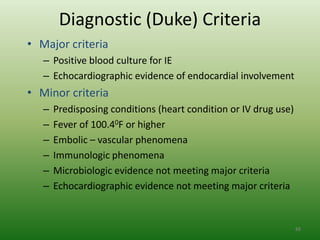 Diagnostic (Duke) Criteria
• Major criteria
   – Positive blood culture for IE
   – Echocardiographic evidence of endocardial involvement
• Minor criteria
   –   Predisposing conditions (heart condition or IV drug use)
   –   Fever of 100.40F or higher
   –   Embolic – vascular phenomena
   –   Immunologic phenomena
   –   Microbiologic evidence not meeting major criteria
   –   Echocardiographic evidence not meeting major criteria


                                                                  88
 