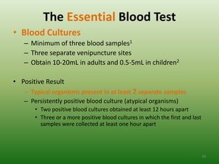 The Essential Blood Test
• Blood Cultures
   – Minimum of three blood samples1
   – Three separate venipuncture sites
   – Obtain 10-20mL in adults and 0.5-5mL in children2

• Positive Result
   – Typical organisms present in at least 2 separate samples
   – Persistently positive blood culture (atypical organisms)
       • Two positive blood cultures obtained at least 12 hours apart
       • Three or a more positive blood cultures in which the first and last
         samples were collected at least one hour apart




                                                                               89
 