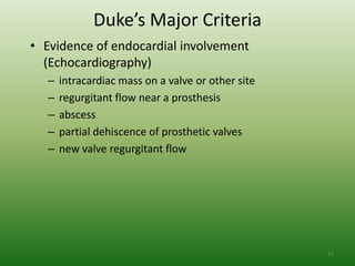 Duke’s Major Criteria
• Evidence of endocardial involvement
  (Echocardiography)
   –   intracardiac mass on a valve or other site
   –   regurgitant flow near a prosthesis
   –   abscess
   –   partial dehiscence of prosthetic valves
   –   new valve regurgitant flow




                                                    91
 