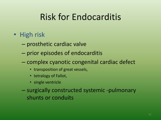 Risk for Endocarditis
• High risk
  – prosthetic cardiac valve
  – prior episodes of endocarditis
  – complex cyanotic congenital cardiac defect
     • transposition of great vessels,
     • tetralogy of Fallot,
     • single ventricle
  – surgically constructed systemic -pulmonary
    shunts or conduits

                                                 92
 