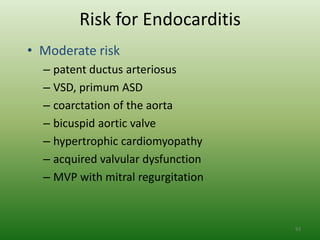 Risk for Endocarditis
• Moderate risk
  – patent ductus arteriosus
  – VSD, primum ASD
  – coarctation of the aorta
  – bicuspid aortic valve
  – hypertrophic cardiomyopathy
  – acquired valvular dysfunction
  – MVP with mitral regurgitation



                                    93
 