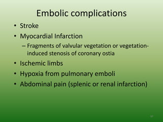 Embolic complications
• Stroke
• Myocardial Infarction
  – Fragments of valvular vegetation or vegetation-
    induced stenosis of coronary ostia
• Ischemic limbs
• Hypoxia from pulmonary emboli
• Abdominal pain (splenic or renal infarction)



                                                      97
 