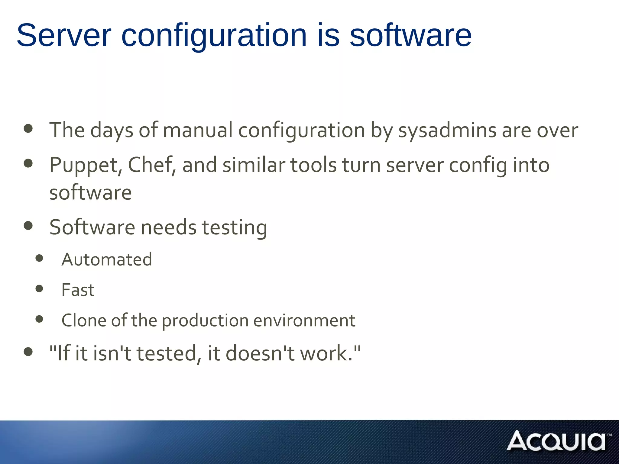 Server configuration is software
• The days of manual configuration by sysadmins are over
• Puppet, Chef, and similar tools turn server config into
software
• Software needs testing
• Automated
• Fast
• Clone of the production environment
• "If it isn't tested, it doesn't work."
 