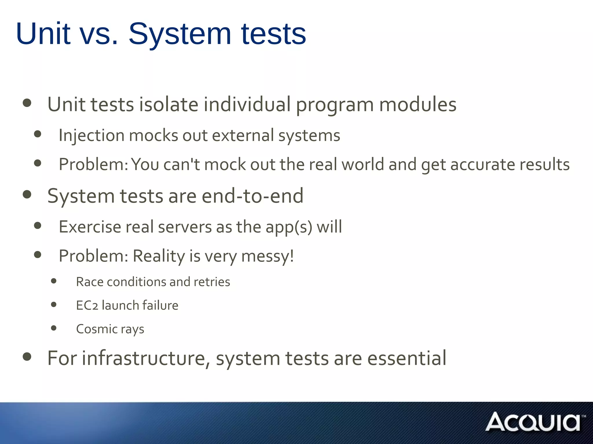Unit vs. System tests
• Unit tests isolate individual program modules
• Injection mocks out external systems
• Problem:You can't mock out the real world and get accurate results
• System tests are end-to-end
• Exercise real servers as the app(s) will
• Problem: Reality is very messy!
• Race conditions and retries
• EC2 launch failure
• Cosmic rays
• For infrastructure, system tests are essential
 