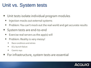 Unit vs. System tests
• Unit tests isolate individual program modules
• Injection mocks out external systems
• Problem:You can't mock out the real world and get accurate results
• System tests are end-to-end
• Exercise real servers as the app(s) will
• Problem: Reality is very messy!
• Race conditions and retries
• EC2 launch failure
• Cosmic rays
• For infrastructure, system tests are essential
 