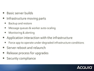 • Basic server builds
• Infrastructure moving parts
• Backup and restore
• Message queues & worker auto-scaling
• Monitoring & alerting
• Application interaction with the infrastructure
• Force app to operate under degraded infrastructure conditions
• Server reboot and relaunch
• Release process for upgrades
• Security compliance
 