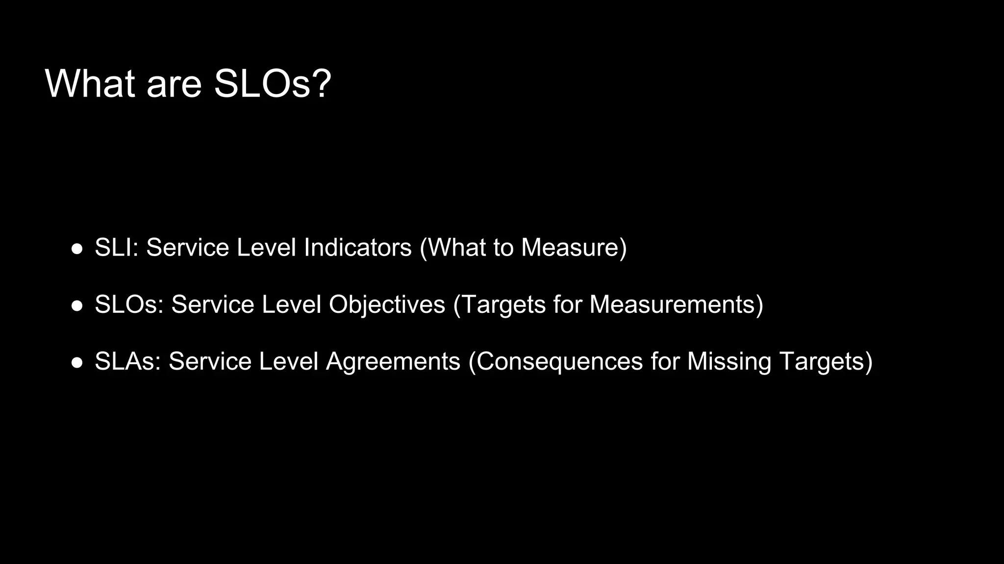 What are SLOs?
● SLI: Service Level Indicators (What to Measure)
● SLOs: Service Level Objectives (Targets for Measurements)
● SLAs: Service Level Agreements (Consequences for Missing Targets)
 