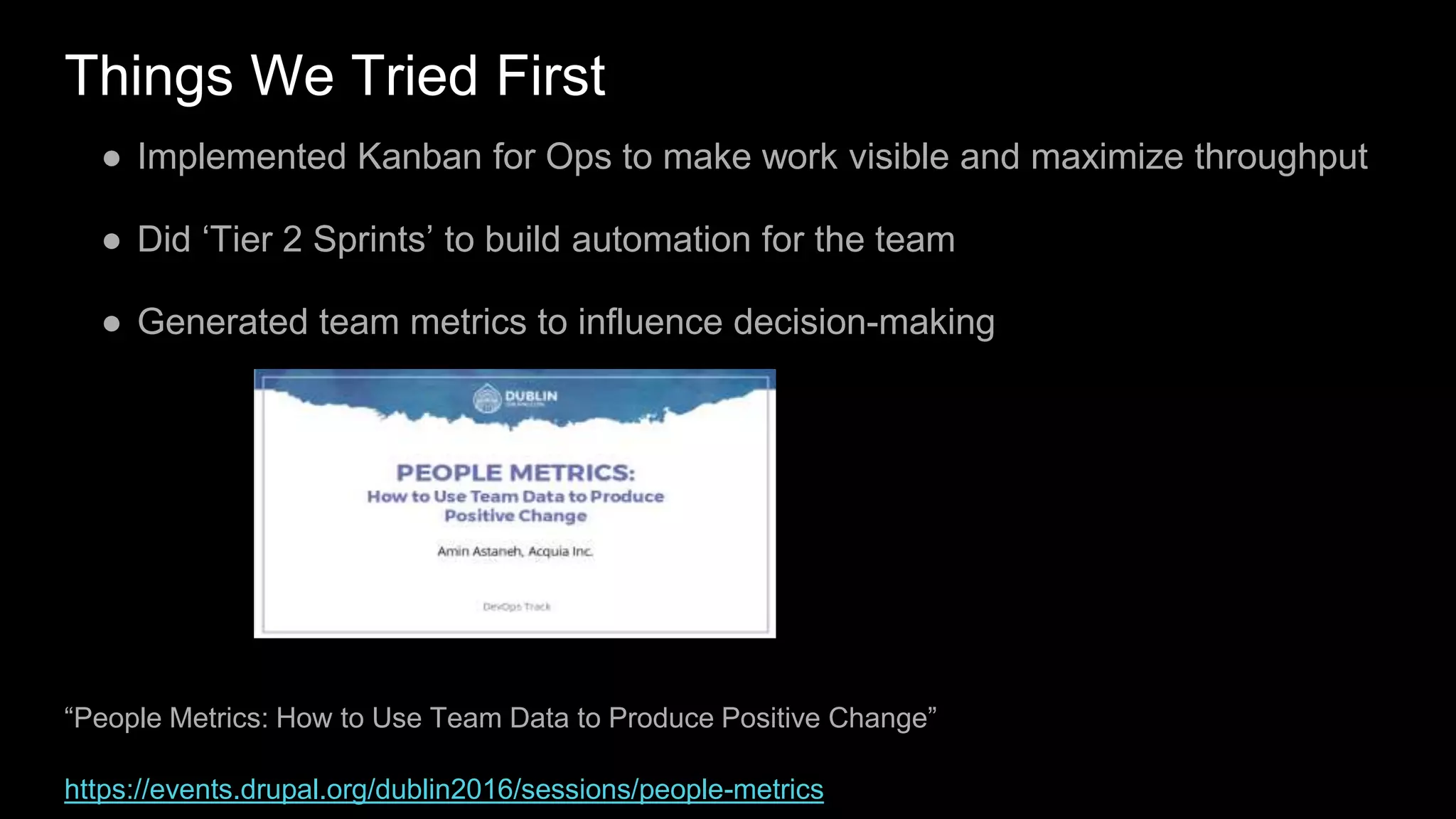 Things We Tried First
● Implemented Kanban for Ops to make work visible and maximize throughput
● Did ‘Tier 2 Sprints’ to build automation for the team
● Generated team metrics to influence decision-making
“People Metrics: How to Use Team Data to Produce Positive Change”
https://events.drupal.org/dublin2016/sessions/people-metrics
 