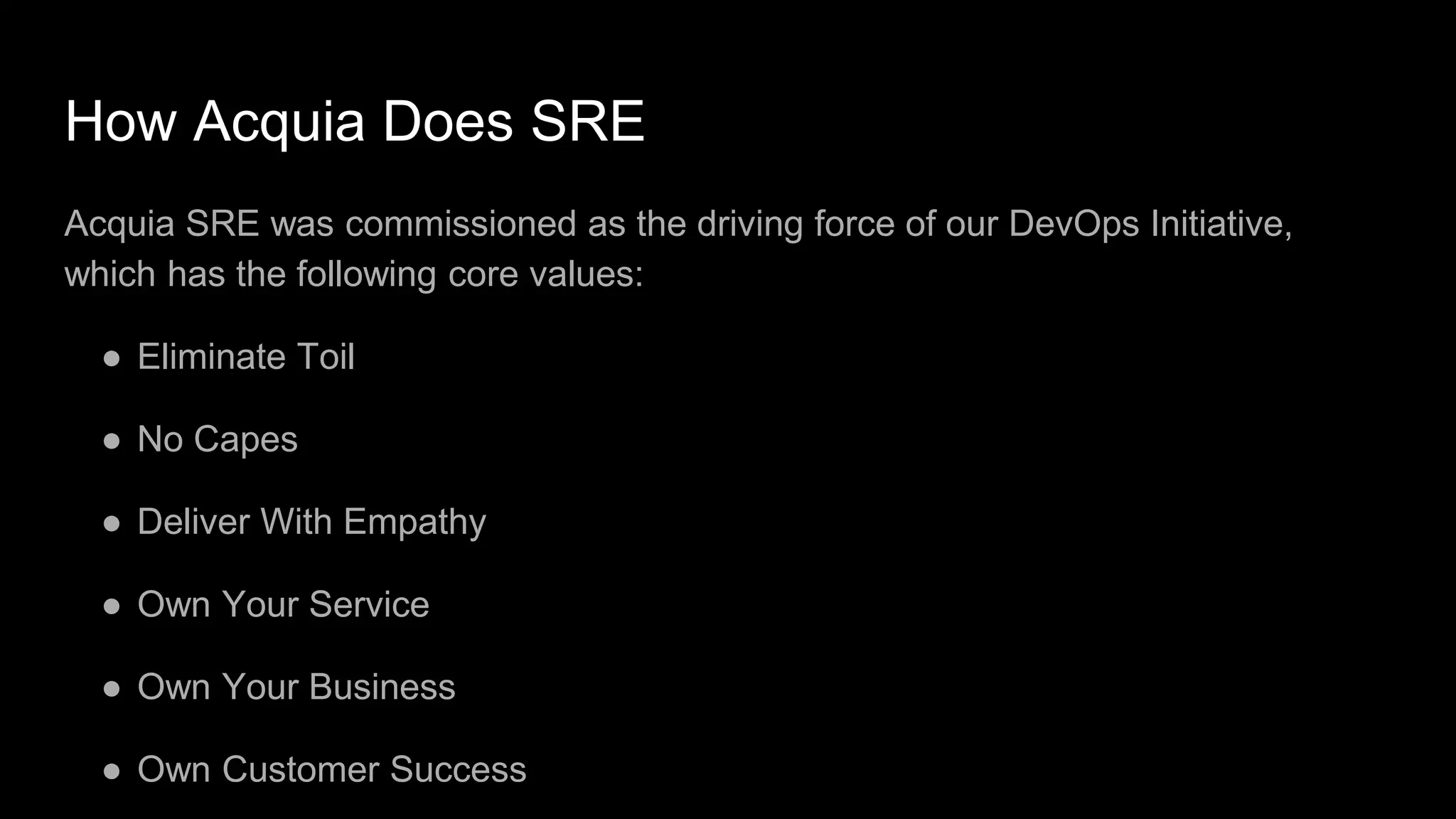 How Acquia Does SRE
Acquia SRE was commissioned as the driving force of our DevOps Initiative,
which has the following core values:
● Eliminate Toil
● No Capes
● Deliver With Empathy
● Own Your Service
● Own Your Business
● Own Customer Success
 