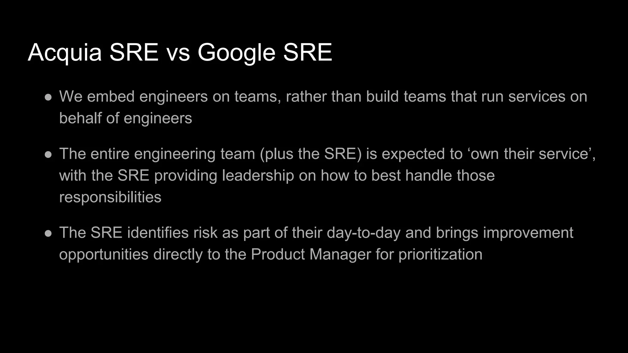 Acquia SRE vs Google SRE
● We embed engineers on teams, rather than build teams that run services on
behalf of engineers
● The entire engineering team (plus the SRE) is expected to ‘own their service’,
with the SRE providing leadership on how to best handle those
responsibilities
● The SRE identifies risk as part of their day-to-day and brings improvement
opportunities directly to the Product Manager for prioritization
 