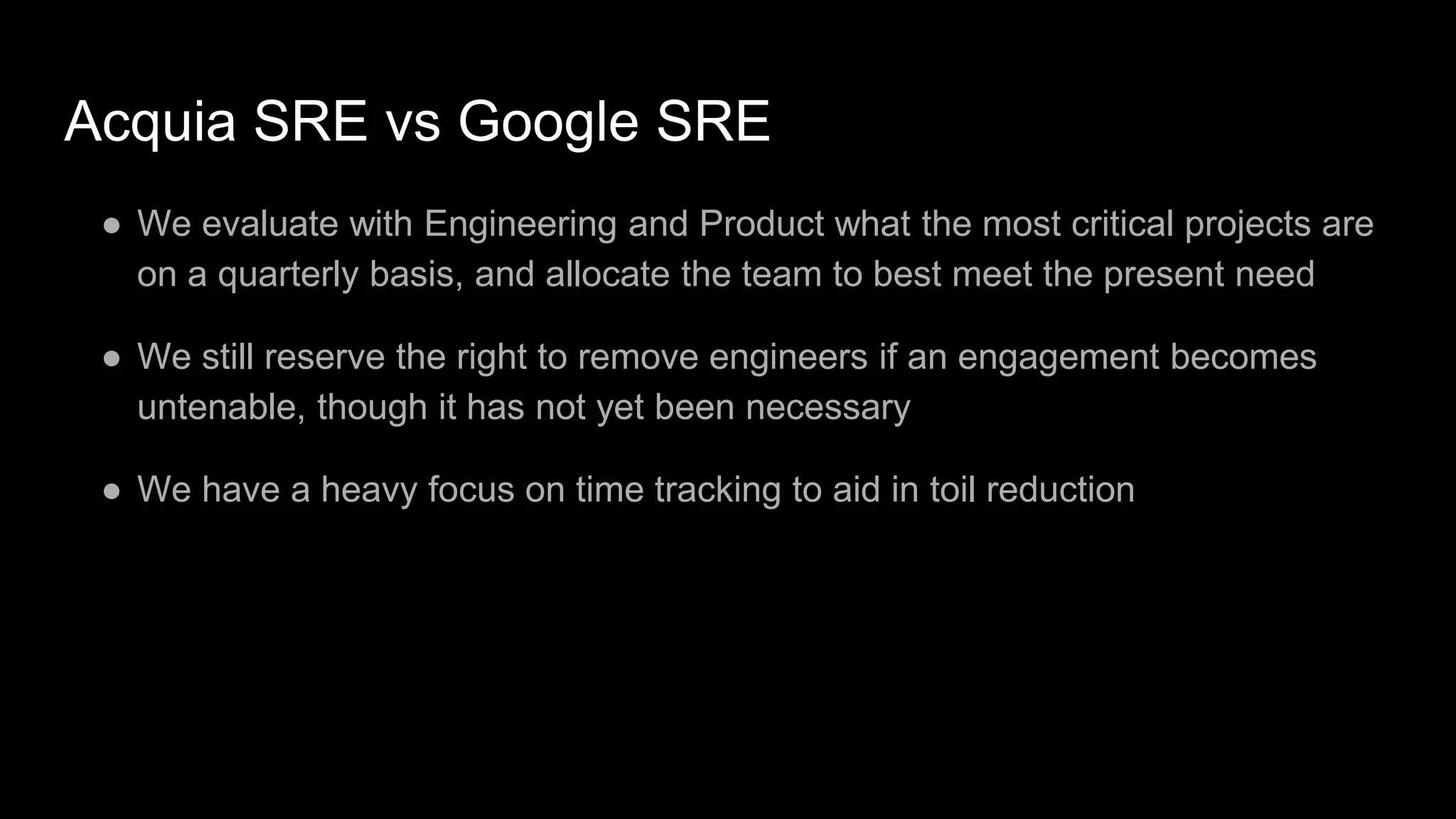 Acquia SRE vs Google SRE
● We evaluate with Engineering and Product what the most critical projects are
on a quarterly basis, and allocate the team to best meet the present need
● We still reserve the right to remove engineers if an engagement becomes
untenable, though it has not yet been necessary
● We have a heavy focus on time tracking to aid in toil reduction
 