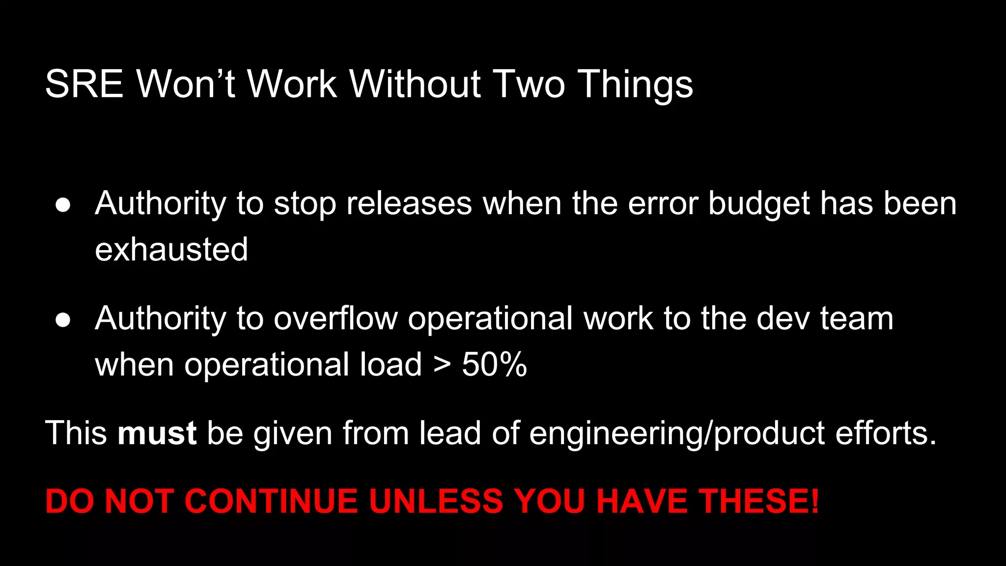 SRE Won’t Work Without Two Things
● Authority to stop releases when the error budget has been
exhausted
● Authority to overflow operational work to the dev team
when operational load > 50%
This must be given from lead of engineering/product efforts.
DO NOT CONTINUE UNLESS YOU HAVE THESE!
 