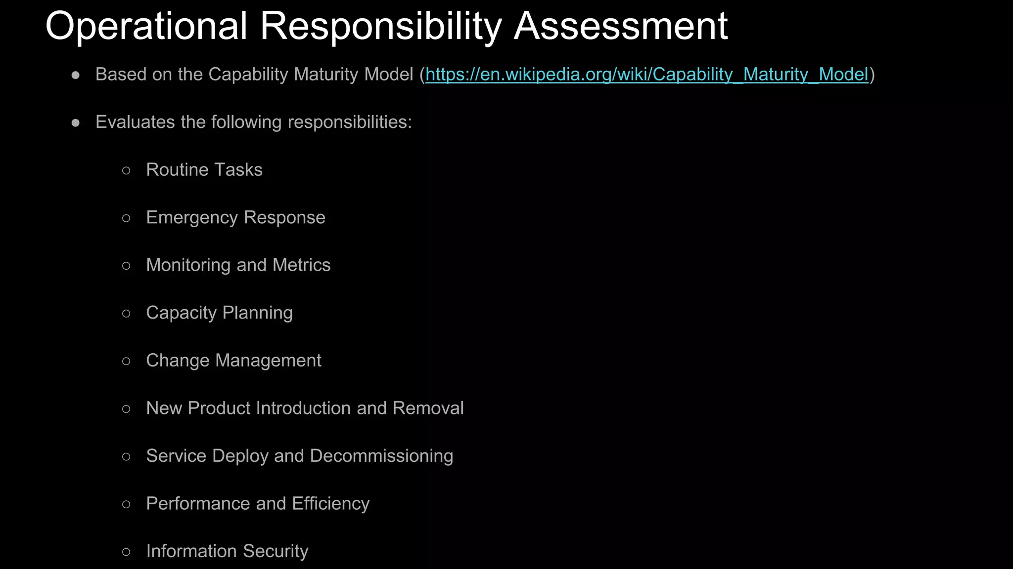 Operational Responsibility Assessment
● Based on the Capability Maturity Model (https://en.wikipedia.org/wiki/Capability_Maturity_Model)
● Evaluates the following responsibilities:
○ Routine Tasks
○ Emergency Response
○ Monitoring and Metrics
○ Capacity Planning
○ Change Management
○ New Product Introduction and Removal
○ Service Deploy and Decommissioning
○ Performance and Efficiency
○ Information Security
 
