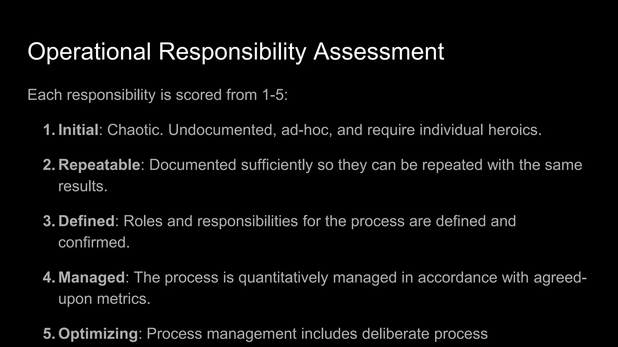 Operational Responsibility Assessment
Each responsibility is scored from 1-5:
1. Initial: Chaotic. Undocumented, ad-hoc, and require individual heroics.
2. Repeatable: Documented sufficiently so they can be repeated with the same
results.
3. Defined: Roles and responsibilities for the process are defined and
confirmed.
4. Managed: The process is quantitatively managed in accordance with agreed-
upon metrics.
5. Optimizing: Process management includes deliberate process
 