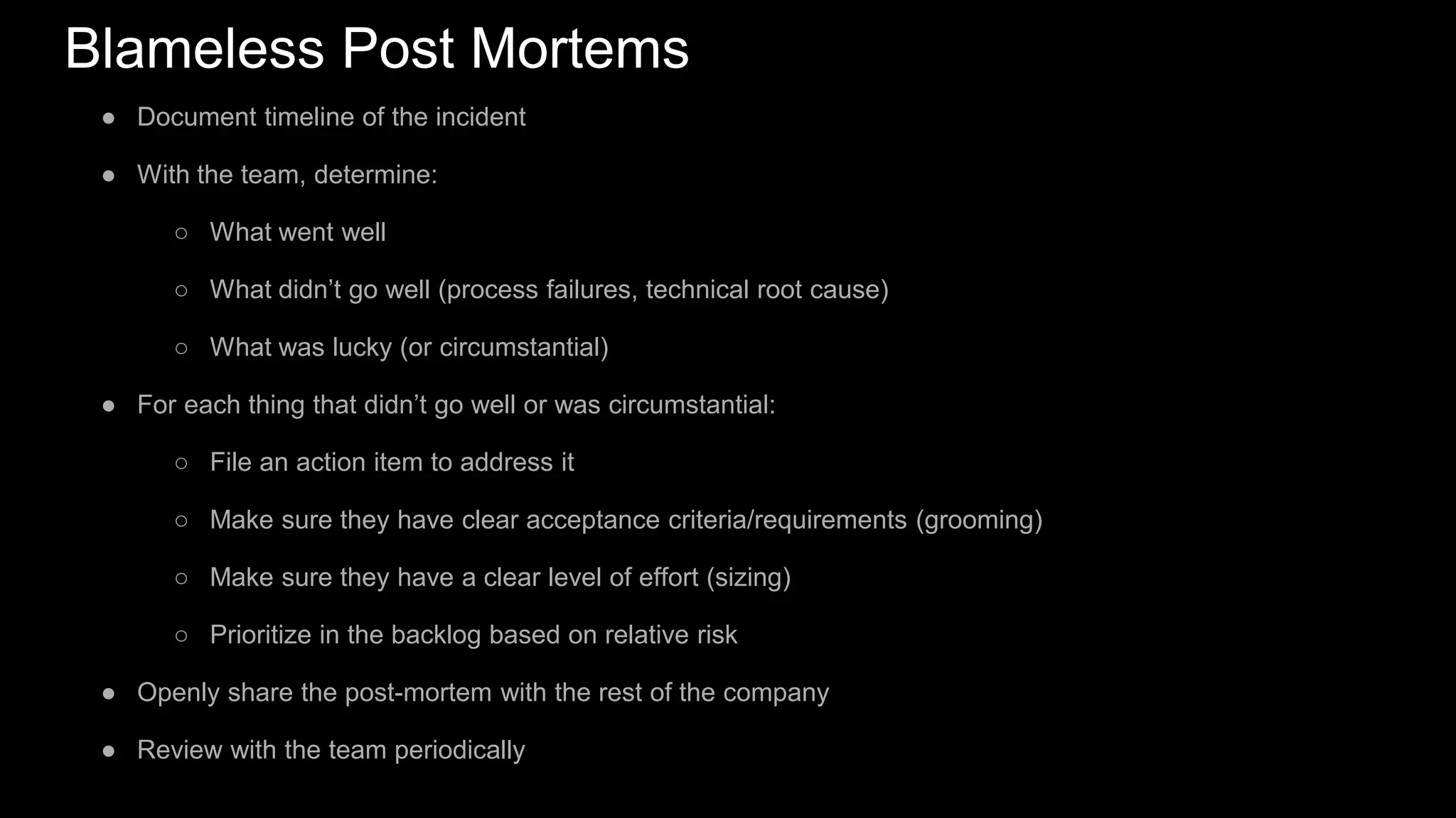 Blameless Post Mortems
● Document timeline of the incident
● With the team, determine:
○ What went well
○ What didn’t go well (process failures, technical root cause)
○ What was lucky (or circumstantial)
● For each thing that didn’t go well or was circumstantial:
○ File an action item to address it
○ Make sure they have clear acceptance criteria/requirements (grooming)
○ Make sure they have a clear level of effort (sizing)
○ Prioritize in the backlog based on relative risk
● Openly share the post-mortem with the rest of the company
● Review with the team periodically
 