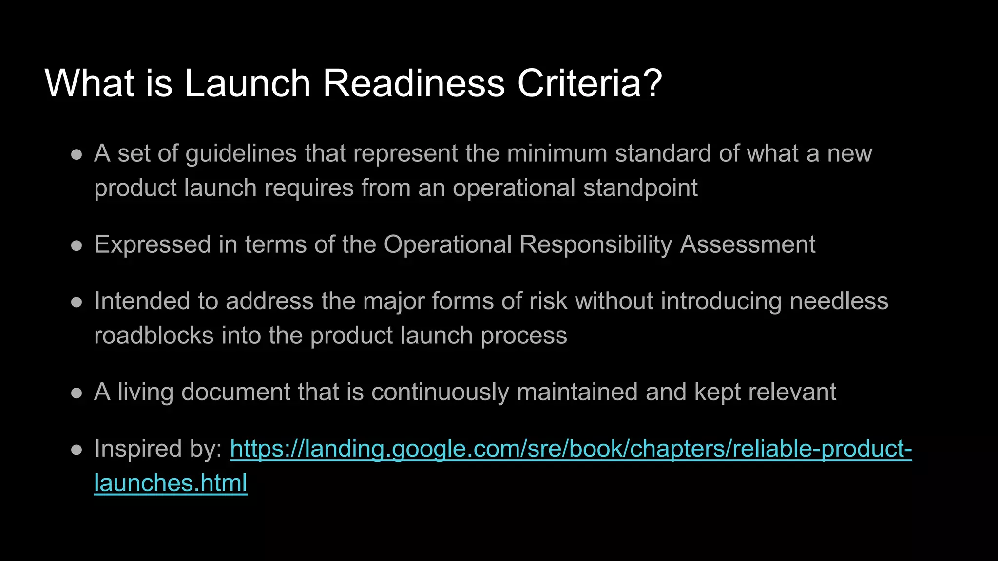 What is Launch Readiness Criteria?
● A set of guidelines that represent the minimum standard of what a new
product launch requires from an operational standpoint
● Expressed in terms of the Operational Responsibility Assessment
● Intended to address the major forms of risk without introducing needless
roadblocks into the product launch process
● A living document that is continuously maintained and kept relevant
● Inspired by: https://landing.google.com/sre/book/chapters/reliable-product-
launches.html
 