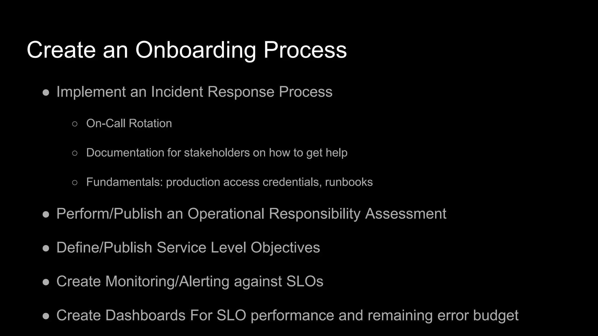 Create an Onboarding Process
● Implement an Incident Response Process
○ On-Call Rotation
○ Documentation for stakeholders on how to get help
○ Fundamentals: production access credentials, runbooks
● Perform/Publish an Operational Responsibility Assessment
● Define/Publish Service Level Objectives
● Create Monitoring/Alerting against SLOs
● Create Dashboards For SLO performance and remaining error budget
 