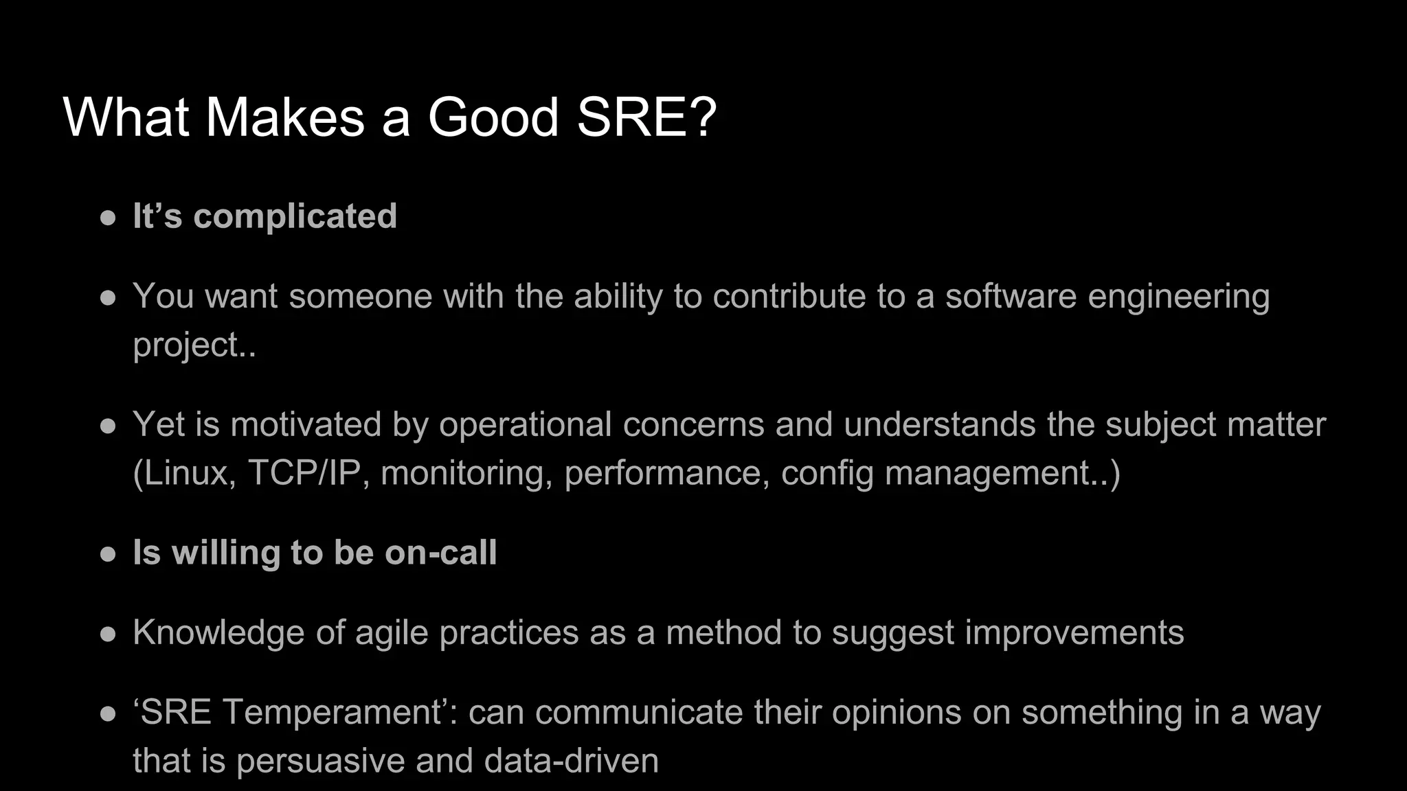 What Makes a Good SRE?
● It’s complicated
● You want someone with the ability to contribute to a software engineering
project..
● Yet is motivated by operational concerns and understands the subject matter
(Linux, TCP/IP, monitoring, performance, config management..)
● Is willing to be on-call
● Knowledge of agile practices as a method to suggest improvements
● ‘SRE Temperament’: can communicate their opinions on something in a way
that is persuasive and data-driven
 