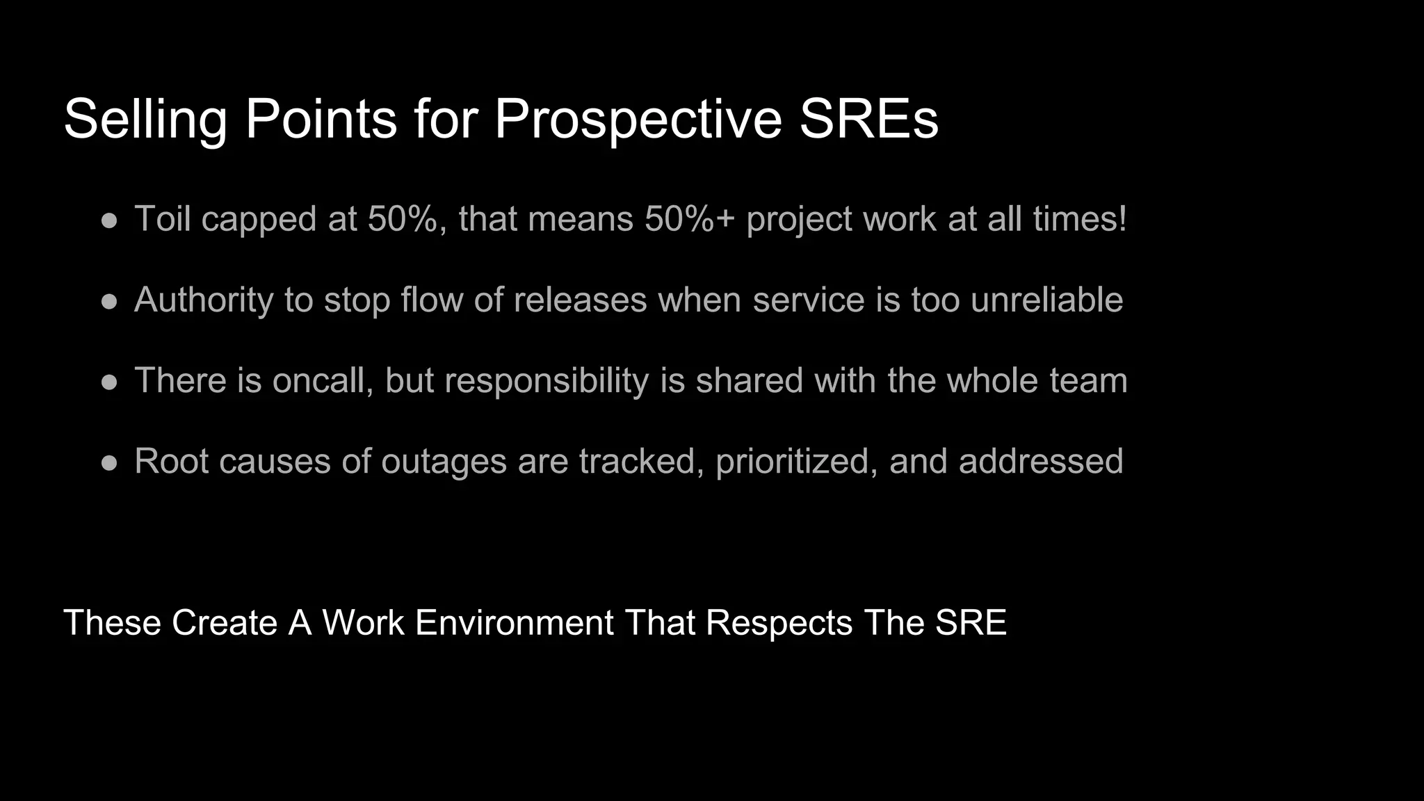 Selling Points for Prospective SREs
● Toil capped at 50%, that means 50%+ project work at all times!
● Authority to stop flow of releases when service is too unreliable
● There is oncall, but responsibility is shared with the whole team
● Root causes of outages are tracked, prioritized, and addressed
These Create A Work Environment That Respects The SRE
 