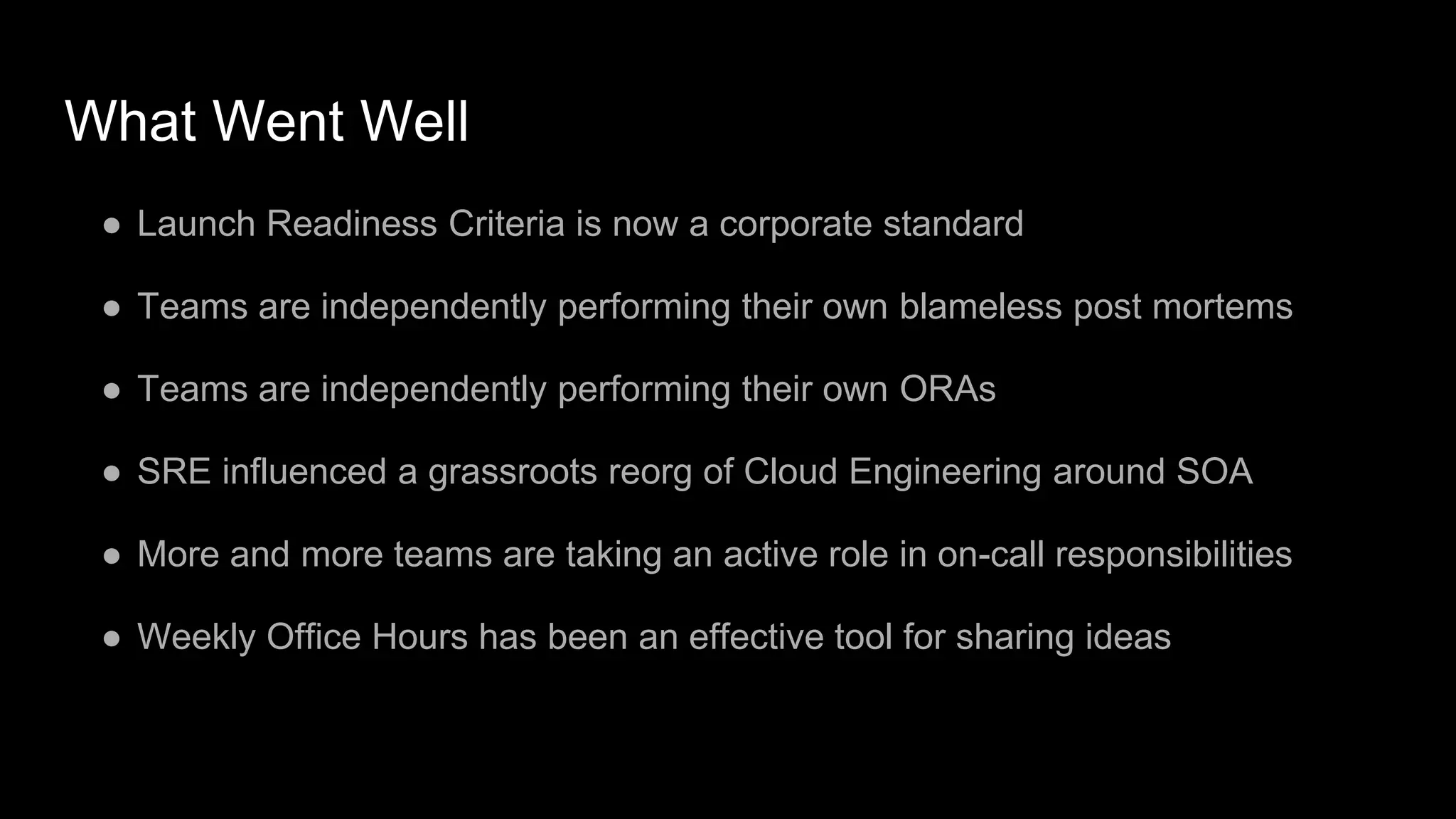 What Went Well
● Launch Readiness Criteria is now a corporate standard
● Teams are independently performing their own blameless post mortems
● Teams are independently performing their own ORAs
● SRE influenced a grassroots reorg of Cloud Engineering around SOA
● More and more teams are taking an active role in on-call responsibilities
● Weekly Office Hours has been an effective tool for sharing ideas
 