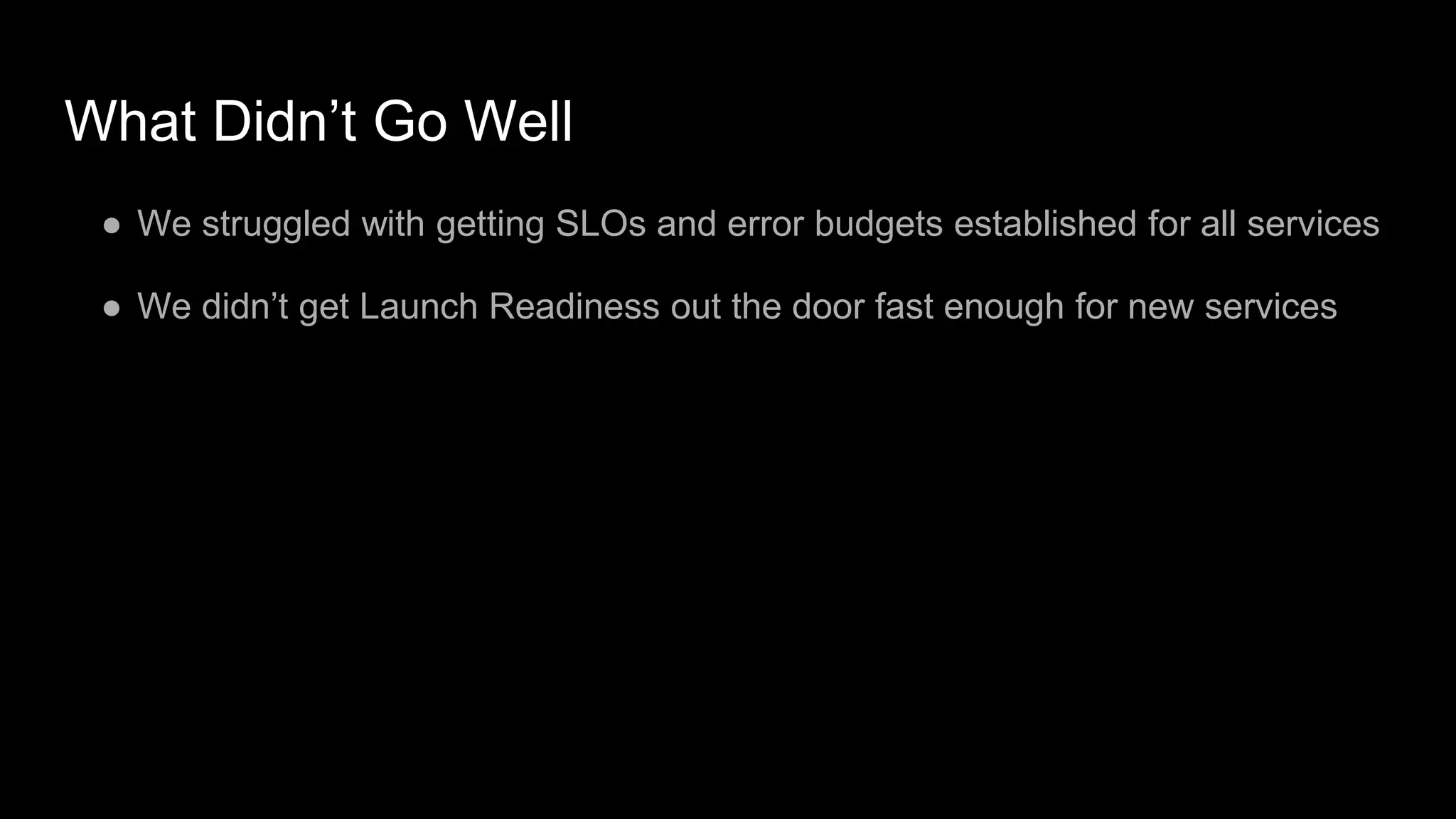 What Didn’t Go Well
● We struggled with getting SLOs and error budgets established for all services
● We didn’t get Launch Readiness out the door fast enough for new services
 