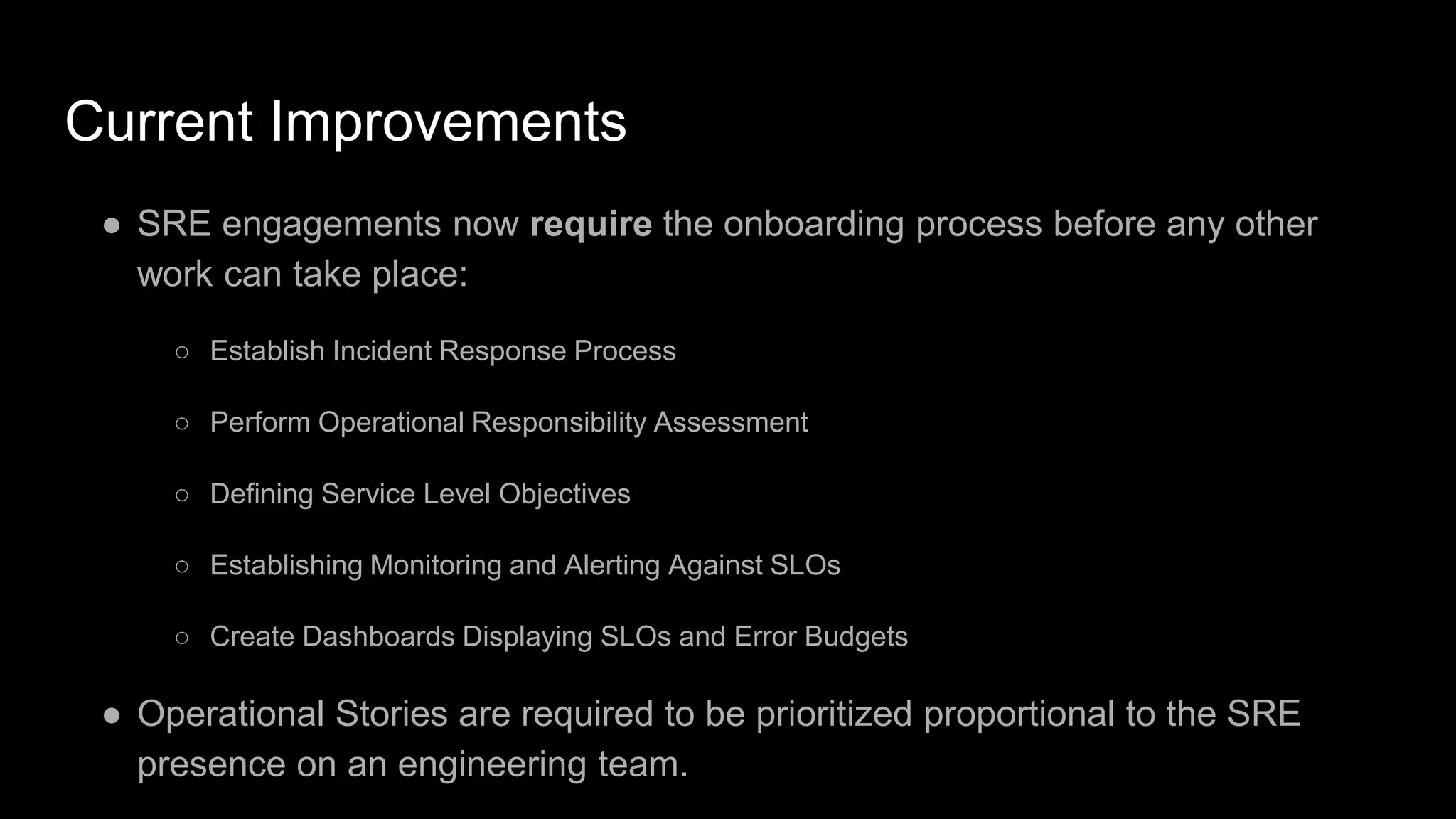 Current Improvements
● SRE engagements now require the onboarding process before any other
work can take place:
○ Establish Incident Response Process
○ Perform Operational Responsibility Assessment
○ Defining Service Level Objectives
○ Establishing Monitoring and Alerting Against SLOs
○ Create Dashboards Displaying SLOs and Error Budgets
● Operational Stories are required to be prioritized proportional to the SRE
presence on an engineering team.
 