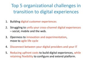 Top 5 organizational challenges in
transition to digital experiences
1. Building digital customer experiences
2. Struggling to unify your cross-channel digital experiences
– social, mobile and the web.
3. Openness to innovation and experimentation,
move to agile life cycle

4. Disconnect between your digital providers and your IT
5. Reducing upfront costs to build digital experiences, while
retaining flexibility to configure and extend platform.

 