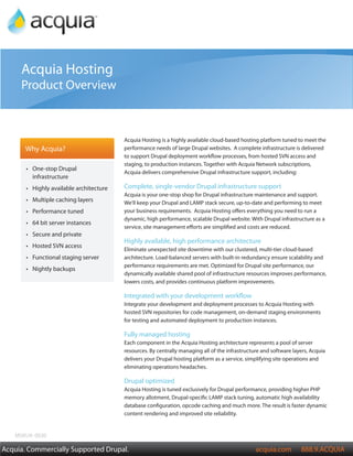 Acquia Product Overview

     Acquia Hosting
     Product Overview



                                          Acquia Hosting is a highly available cloud-based hosting platform tuned to meet the
       Why Acquia?                        performance needs of large Drupal websites. A complete infrastructure is delivered
                                          to support Drupal deployment workflow processes, from hosted SVN access and
                                          staging, to production instances. Together with Acquia Network subscriptions,
       •	 One-stop Drupal
                                          Acquia delivers comprehensive Drupal infrastructure support, including:
          infrastructure
       •	 Highly available architecture   Complete, single-vendor Drupal infrastructure support
                                          Acquia is your one-stop shop for Drupal infrastructure maintenance and support.
       •	 Multiple caching layers         We’ll keep your Drupal and LAMP stack secure, up-to-date and performing to meet
       •	 Performance tuned               your business requirements. Acquia Hosting offers everything you need to run a
                                          dynamic, high performance, scalable Drupal website. With Drupal infrastructure as a
       •	 64 bit server instances
                                          service, site management efforts are simplified and costs are reduced.
       •	 Secure and private
                                          Highly available, high performance architecture
       •	 Hosted SVN access
                                          Eliminate unexpected site downtime with our clustered, multi-tier cloud-based
       •	 Functional staging server       architecture. Load-balanced servers with built-in redundancy ensure scalability and
                                          performance requirements are met. Optimized for Drupal site performance, our
       •	 Nightly backups
                                          dynamically available shared pool of infrastructure resources improves performance,
                                          lowers costs, and provides continuous platform improvements.

                                          Integrated with your development workflow
                                          Integrate your development and deployment processes to Acquia Hosting with
                                          hosted SVN repositories for code management, on-demand staging environments
                                          for testing and automated deployment to production instances.

                                          Fully managed hosting
                                          Each component in the Acquia Hosting architecture represents a pool of server
                                          resources. By centrally managing all of the infrastructure and software layers, Acquia
                                          delivers your Drupal hosting platform as a service, simplifying site operations and
                                          eliminating operations headaches.

                                          Drupal optimized
                                          Acquia Hosting is tuned exclusively for Drupal performance, providing higher PHP
                                          memory allotment, Drupal-specific LAMP stack tuning, automatic high availability
                                          database configuration, opcode caching and much more. The result is faster dynamic
                                          content rendering and improved site reliability.


   MSKU#: 0030

Acquia. Commercially Supported Drupal.                                                            acquia.com         888.9.ACQUIA
 