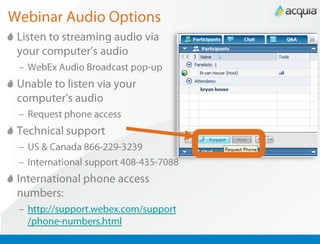 Webinar Audio Options Listen to streaming audio via your computer’s audio WebEx Audio Broadcast pop-up Unable to listen via your computer’s audio Request phone access Technical support US & Canada 866-229-3239 International support 408-435-7088 International phone access numbers:  http://support.webex.com/support/phone-numbers.html 