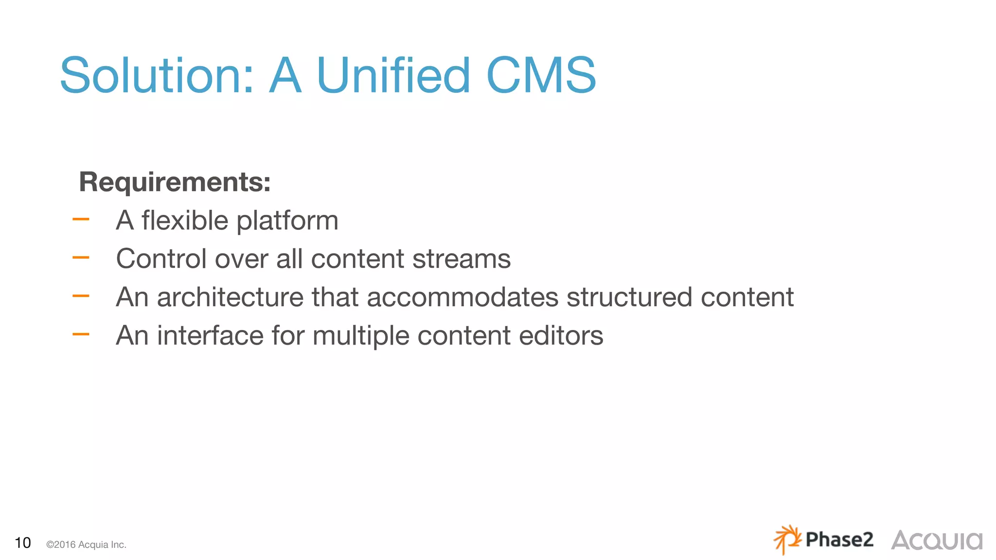 10 ©2016 Acquia Inc.
Solution: A Unified CMS
Requirements:
– A flexible platform
– Control over all content streams
– An architecture that accommodates structured content
– An interface for multiple content editors
 
