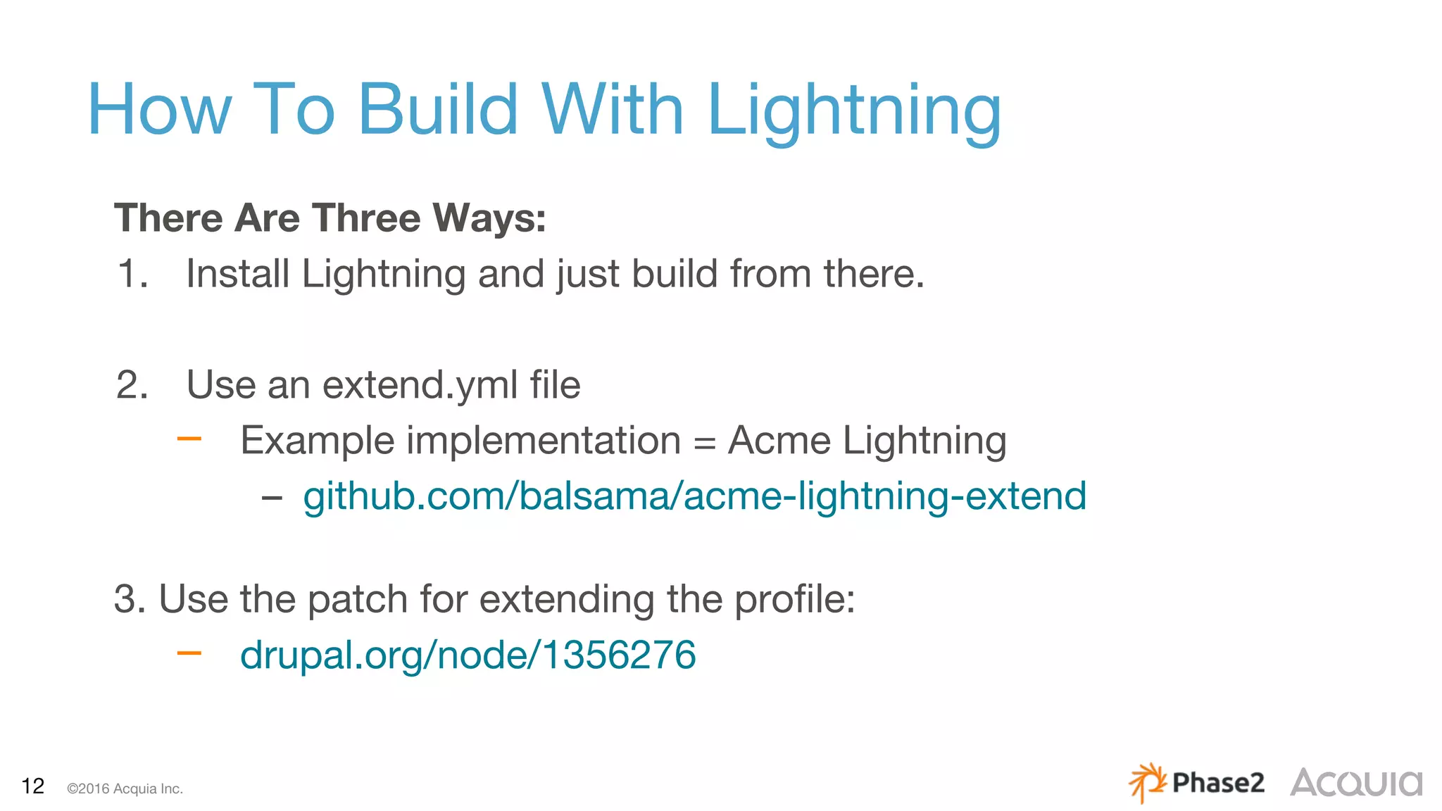 12 ©2016 Acquia Inc.
How To Build With Lightning
There Are Three Ways:
1. Install Lightning and just build from there.
2. Use an extend.yml file
– Example implementation = Acme Lightning
– github.com/balsama/acme-lightning-extend
3. Use the patch for extending the profile:
– drupal.org/node/1356276
 